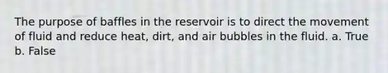 The purpose of baffles in the reservoir is to direct the movement of fluid and reduce heat, dirt, and air bubbles in the fluid. a. True b. False