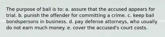 The purpose of bail is to: a. assure that the accused appears for trial. b. punish the offender for committing a crime. c. keep bail bondspersons in business. d. pay defense attorneys, who usually do not earn much money. e. cover the accused's court costs.