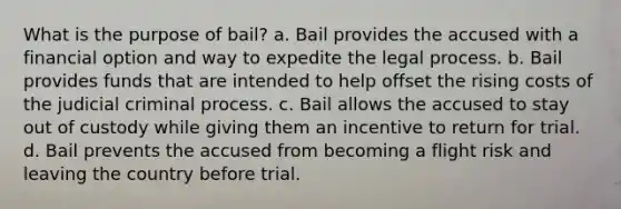 What is the purpose of bail? a. Bail provides the accused with a financial option and way to expedite the legal process. b. Bail provides funds that are intended to help offset the rising costs of the judicial criminal process. c. Bail allows the accused to stay out of custody while giving them an incentive to return for trial. d. Bail prevents the accused from becoming a flight risk and leaving the country before trial.