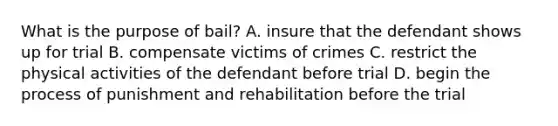 What is the purpose of bail? A. insure that the defendant shows up for trial B. compensate victims of crimes C. restrict the physical activities of the defendant before trial D. begin the process of punishment and rehabilitation before the trial