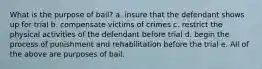 What is the purpose of bail? a. insure that the defendant shows up for trial b. compensate victims of crimes c. restrict the physical activities of the defendant before trial d. begin the process of punishment and rehabilitation before the trial e. All of the above are purposes of bail.