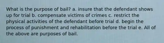 What is the purpose of bail? a. insure that the defendant shows up for trial b. compensate victims of crimes c. restrict the physical activities of the defendant before trial d. begin the process of punishment and rehabilitation before the trial e. All of the above are purposes of bail.