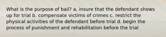 What is the purpose of bail? a. insure that the defendant shows up for trial b. compensate victims of crimes c. restrict the physical activities of the defendant before trial d. begin the process of punishment and rehabilitation before the trial