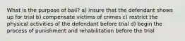 What is the purpose of bail? a) insure that the defendant shows up for trial b) compensate victims of crimes c) restrict the physical activities of the defendant before trial d) begin the process of punishment and rehabilitation before the trial