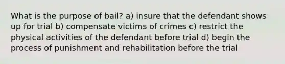 What is the purpose of bail? a) insure that the defendant shows up for trial b) compensate victims of crimes c) restrict the physical activities of the defendant before trial d) begin the process of punishment and rehabilitation before the trial