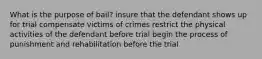 What is the purpose of bail? insure that the defendant shows up for trial compensate victims of crimes restrict the physical activities of the defendant before trial begin the process of punishment and rehabilitation before the trial