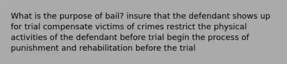 What is the purpose of bail? insure that the defendant shows up for trial compensate victims of crimes restrict the physical activities of the defendant before trial begin the process of punishment and rehabilitation before the trial