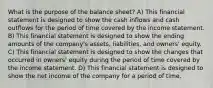 What is the purpose of the balance sheet? A) This financial statement is designed to show the cash inflows and cash outflows for the period of time covered by the income statement. B) This financial statement is designed to show the ending amounts of the company's assets, liabilities, and owners' equity. C) This financial statement is designed to show the changes that occurred in owners' equity during the period of time covered by the income statement. D) This financial statement is designed to show the net income of the company for a period of time.