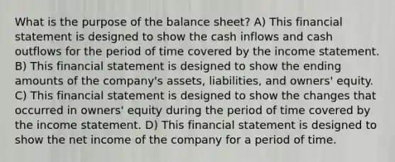 What is the purpose of the balance sheet? A) This financial statement is designed to show the cash inflows and cash outflows for the period of time covered by the income statement. B) This financial statement is designed to show the ending amounts of the company's assets, liabilities, and owners' equity. C) This financial statement is designed to show the changes that occurred in owners' equity during the period of time covered by the income statement. D) This financial statement is designed to show the net income of the company for a period of time.