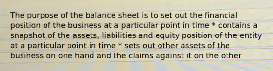 The purpose of the balance sheet is to set out the financial position of the business at a particular point in time * contains a snapshot of the assets, liabilities and equity position of the entity at a particular point in time * sets out other assets of the business on one hand and the claims against it on the other