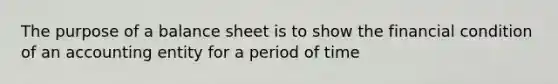 The purpose of a balance sheet is to show the financial condition of an accounting entity for a period of time