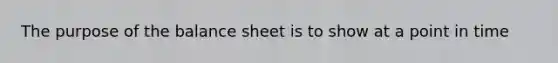 The purpose of the balance sheet is to show at a point in time