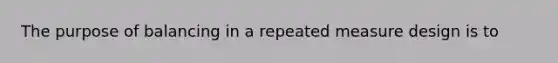 The purpose of balancing in a repeated measure design is to