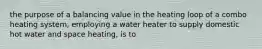 the purpose of a balancing value in the heating loop of a combo heating system, employing a water heater to supply domestic hot water and space heating, is to