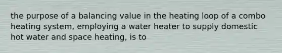 the purpose of a balancing value in the heating loop of a combo heating system, employing a water heater to supply domestic hot water and space heating, is to