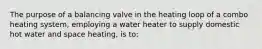 The purpose of a balancing valve in the heating loop of a combo heating system, employing a water heater to supply domestic hot water and space heating, is to: