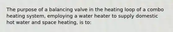 The purpose of a balancing valve in the heating loop of a combo heating system, employing a water heater to supply domestic hot water and space heating, is to: