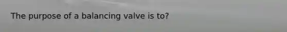 The purpose of a balancing valve is to?