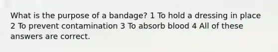 What is the purpose of a bandage? 1 To hold a dressing in place 2 To prevent contamination 3 To absorb blood 4 All of these answers are correct.