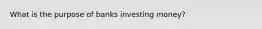 What is the purpose of banks investing money?