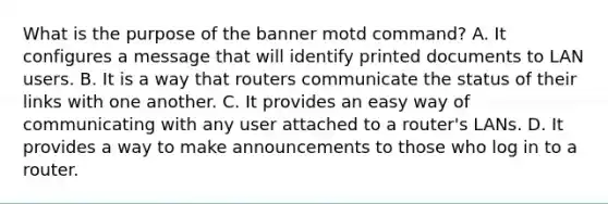 What is the purpose of the banner motd command? A. It configures a message that will identify printed documents to LAN users. B. It is a way that routers communicate the status of their links with one another. C. It provides an easy way of communicating with any user attached to a router's LANs. D. It provides a way to make announcements to those who log in to a router.