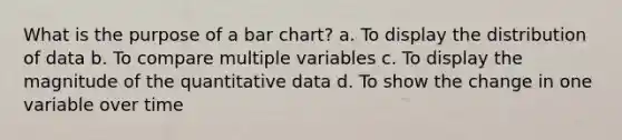 What is the purpose of a <a href='https://www.questionai.com/knowledge/kdDMLVsZUp-bar-chart' class='anchor-knowledge'>bar chart</a>? a. To display the distribution of data b. To compare multiple variables c. To display the magnitude of the quantitative data d. To show the change in one variable over time