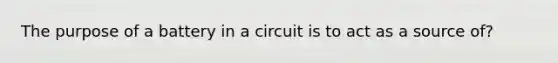 The purpose of a battery in a circuit is to act as a source of?