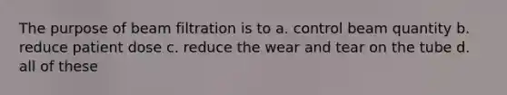 The purpose of beam filtration is to a. control beam quantity b. reduce patient dose c. reduce the wear and tear on the tube d. all of these