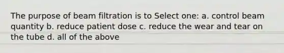 The purpose of beam filtration is to Select one: a. control beam quantity b. reduce patient dose c. reduce the wear and tear on the tube d. all of the above