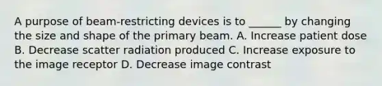 A purpose of beam-restricting devices is to ______ by changing the size and shape of the primary beam. A. Increase patient dose B. Decrease scatter radiation produced C. Increase exposure to the image receptor D. Decrease image contrast