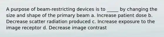 A purpose of beam-restricting devices is to _____ by changing the size and shape of the primary beam a. Increase patient dose b. Decrease scatter radiation produced c. Increase exposure to the image receptor d. Decrease image contrast