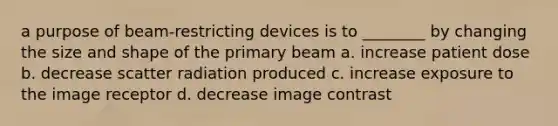 a purpose of beam-restricting devices is to ________ by changing the size and shape of the primary beam a. increase patient dose b. decrease scatter radiation produced c. increase exposure to the image receptor d. decrease image contrast