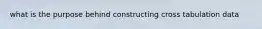 what is the purpose behind constructing cross tabulation data