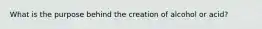 What is the purpose behind the creation of alcohol or acid?