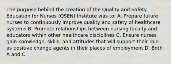 The purpose behind the creation of the Quality and Safety Education for Nurses (QSEN) Institute was to: A. Prepare future nurses to continuously improve quality and safety of healthcare systems B. Promote relationships between nursing faculty and educators within other healthcare disciplines C. Ensure nurses gain knowledge, skills, and attitudes that will support their role as positive change agents in their places of employment D. Both A and C