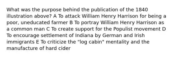 What was the purpose behind the publication of the 1840 illustration above? A To attack William Henry Harrison for being a poor, uneducated farmer B To portray William Henry Harrison as a common man C To create support for the Populist movement D To encourage settlement of Indiana by German and Irish immigrants E To criticize the "log cabin" mentality and the manufacture of hard cider