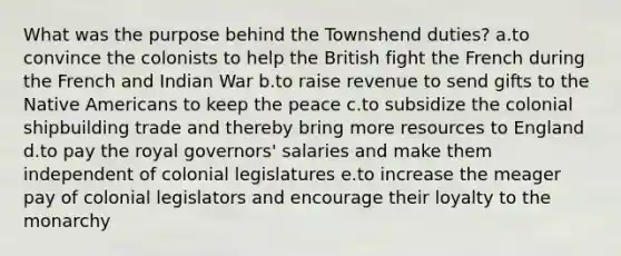 What was the purpose behind the Townshend duties? a.to convince the colonists to help the British fight the French during the French and Indian War b.to raise revenue to send gifts to the Native Americans to keep the peace c.to subsidize the colonial shipbuilding trade and thereby bring more resources to England d.to pay the royal governors' salaries and make them independent of colonial legislatures e.to increase the meager pay of colonial legislators and encourage their loyalty to the monarchy