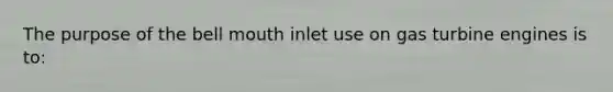 The purpose of the bell mouth inlet use on gas turbine engines is to: