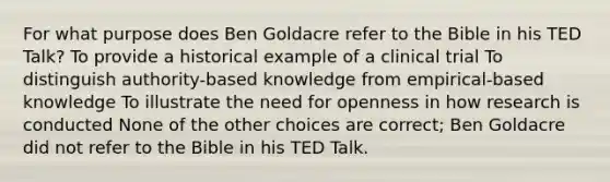 For what purpose does Ben Goldacre refer to the Bible in his TED Talk? To provide a historical example of a clinical trial To distinguish authority-based knowledge from empirical-based knowledge To illustrate the need for openness in how research is conducted None of the other choices are correct; Ben Goldacre did not refer to the Bible in his TED Talk.