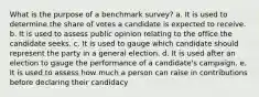 What is the purpose of a benchmark survey? a. It is used to determine the share of votes a candidate is expected to receive. b. It is used to assess public opinion relating to the office the candidate seeks. c. It is used to gauge which candidate should represent the party in a general election. d. It is used after an election to gauge the performance of a candidate's campaign. e. It is used to assess how much a person can raise in contributions before declaring their candidacy