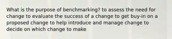 What is the purpose of benchmarking? to assess the need for change to evaluate the success of a change to get buy-in on a proposed change to help introduce and manage change to decide on which change to make