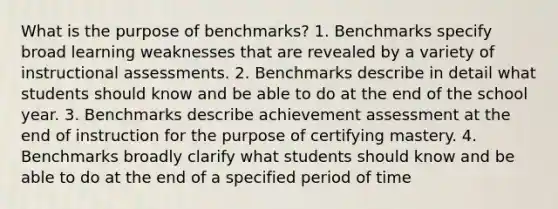 What is the purpose of benchmarks? 1. Benchmarks specify broad learning weaknesses that are revealed by a variety of instructional assessments. 2. Benchmarks describe in detail what students should know and be able to do at the end of the school year. 3. Benchmarks describe achievement assessment at the end of instruction for the purpose of certifying mastery. 4. Benchmarks broadly clarify what students should know and be able to do at the end of a specified period of time