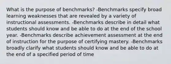 What is the purpose of benchmarks? -Benchmarks specify broad learning weaknesses that are revealed by a variety of instructional assessments. -Benchmarks describe in detail what students should know and be able to do at the end of the school year. -Benchmarks describe achievement assessment at the end of instruction for the purpose of certifying mastery. -Benchmarks broadly clarify what students should know and be able to do at the end of a specified period of time