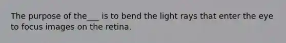 The purpose of the___ is to bend the light rays that enter the eye to focus images on the retina.