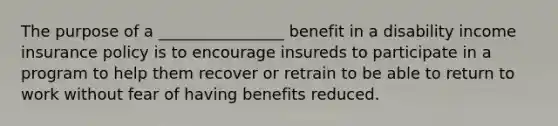 The purpose of a ________________ benefit in a disability income insurance policy is to encourage insureds to participate in a program to help them recover or retrain to be able to return to work without fear of having benefits reduced.