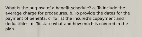 What is the purpose of a benefit schedule? a. To include the average charge for procedures. b. To provide the dates for the payment of benefits. c. To list the insured's copayment and deductibles. d. To state what and how much is covered in the plan