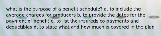 what is the purpose of a benefit schedule? a. to include the average charges for producers b. to provide the dates for the payment of benefit c. to list the insureds co payments and deductibles d. to state what and how much is covered in the plan