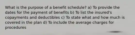 What is the purpose of a benefit schedule? a) To provide the dates for the payment of benefits b) To list the insured's copayments and deductibles c) To state what and how much is covered in the plan d) To include the average charges for procedures