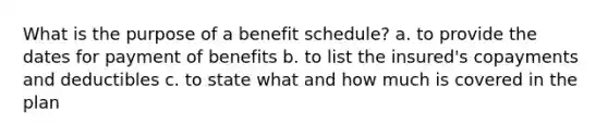 What is the purpose of a benefit schedule? a. to provide the dates for payment of benefits b. to list the insured's copayments and deductibles c. to state what and how much is covered in the plan