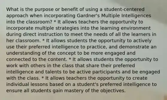 What is the purpose or benefit of using a student-centered approach when incorporating Gardner's Multiple Intelligences into the classroom? * It allows teachers the opportunity to incorporate multiple strategies into the learning environment during direct instruction to meet the needs of all the learners in her classroom. * It allows students the opportunity to actively use their preferred intelligence to practice, and demonstrate an understanding of the concept to be more engaged and connected to the content. * It allows students the opportunity to work with others in the class that share their preferred intelligence and talents to be active participants and be engaged with the class. * It allows teachers the opportunity to create individual lessons based on a student's preferred intelligence to ensure all students gain mastery of the objectives.